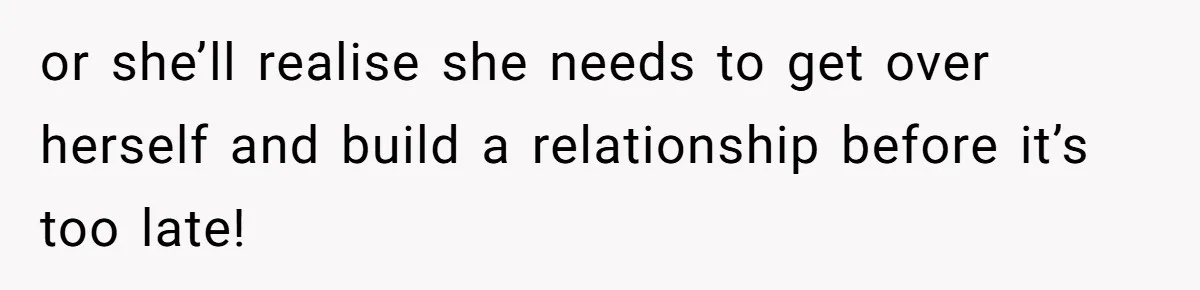or she’ll realise she needs to get over herself and build a relationship before it’s too late!
