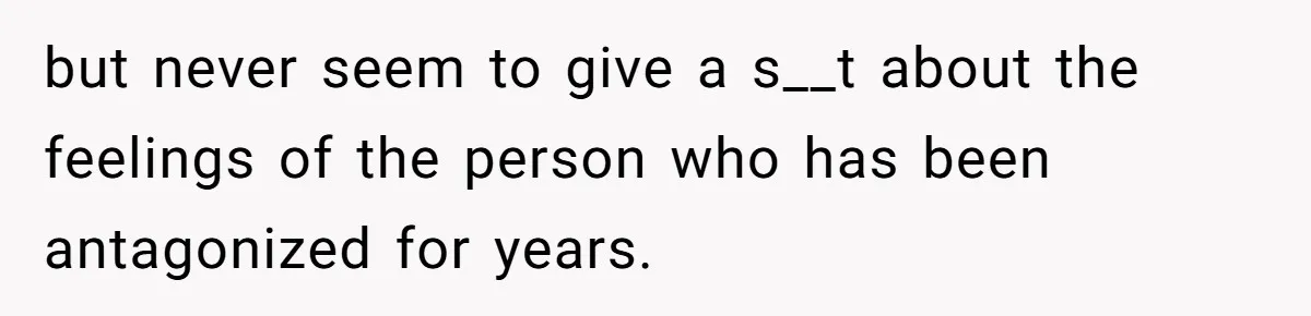 but never seem to give a s__t about the feelings of the person who has been antagonized for years.