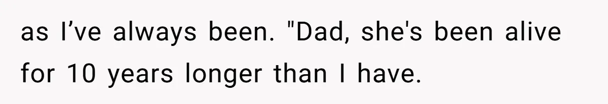 as I’ve always been. "Dad, she's been alive for 10 years longer than I have.