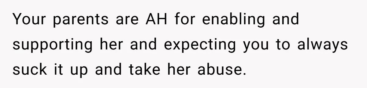 Your parents are AH for enabling and supporting her and expecting you to always suck it up and take her abuse.