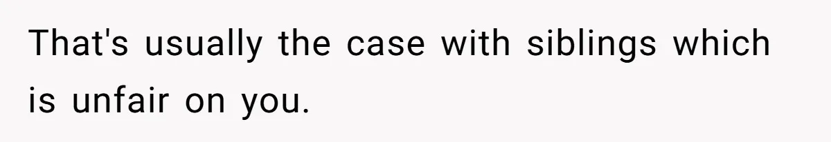 That's usually the case with siblings which is unfair on you.