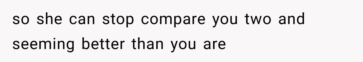 so she can stop compare you two and seeming better than you are