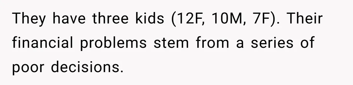 Man Refuses To House Brother’s Family, Now Faces Fury Over ‘Choosing Comfort Over Blood’ They have three kids (12F, 10M, 7F). Their financial problems stem from a series of poor decisions.