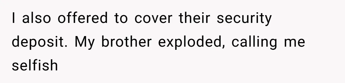 Man Refuses To House Brother’s Family, Now Faces Fury Over ‘Choosing Comfort Over Blood’ I also offered to cover their security deposit. My brother exploded, calling me selfish