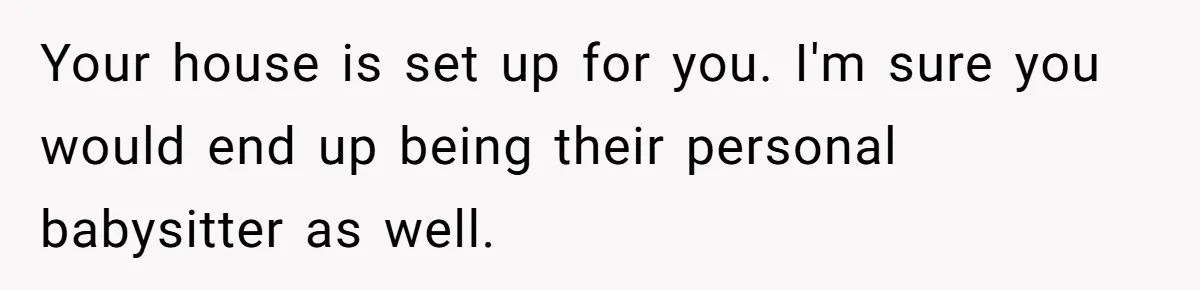 Man Refuses To House Brother’s Family, Now Faces Fury Over ‘Choosing Comfort Over Blood’ Your house is set up for you. I'm sure you would end up being their personal babysitter as well.