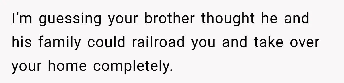 Man Refuses To House Brother’s Family, Now Faces Fury Over ‘Choosing Comfort Over Blood’ I’m guessing your brother thought he and his family could railroad you and take over your home completely.