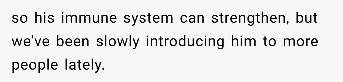 so his immune system can strengthen, but we've been slowly introducing him to more people lately.