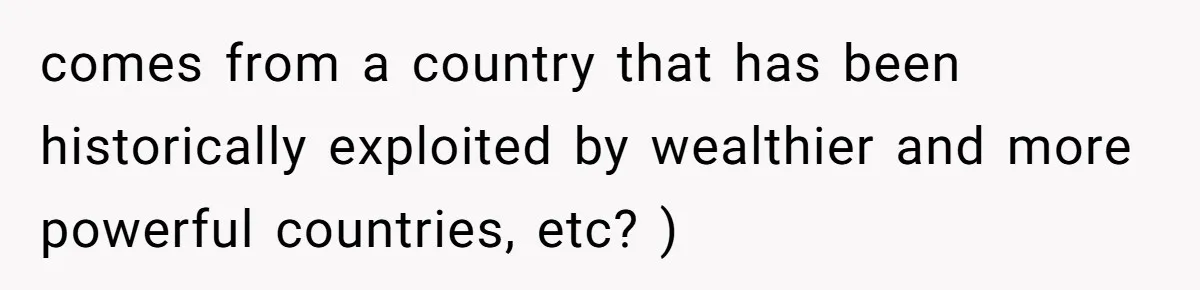 comes from a country that has been historically exploited by wealthier and more powerful countries, etc? )