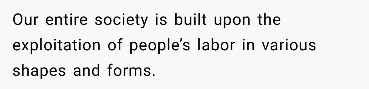 Our entire society is built upon the exploitation of people’s labor in various shapes and forms.