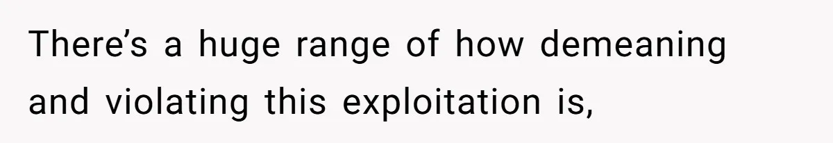 There’s a huge range of how demeaning and violating this exploitation is,