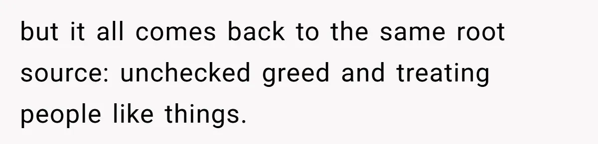 but it all comes back to the same root source: unchecked greed and treating people like things.