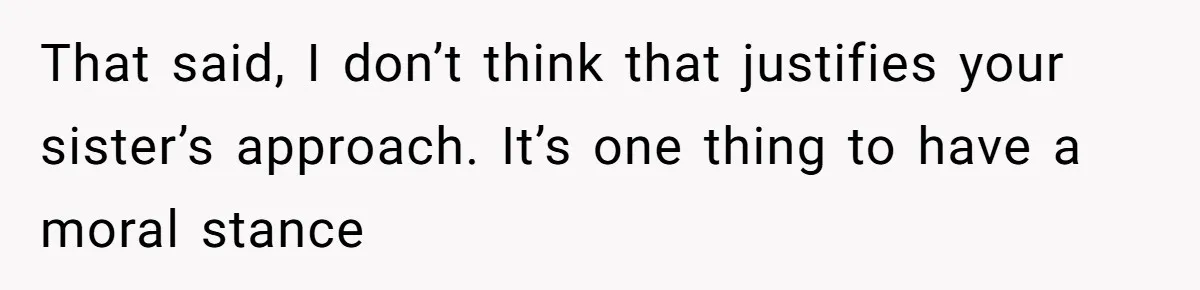 That said, I don’t think that justifies your sister’s approach. It’s one thing to have a moral stance