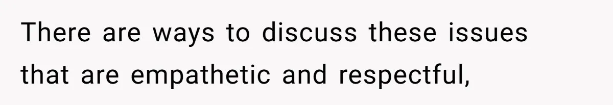 There are ways to discuss these issues that are empathetic and respectful,