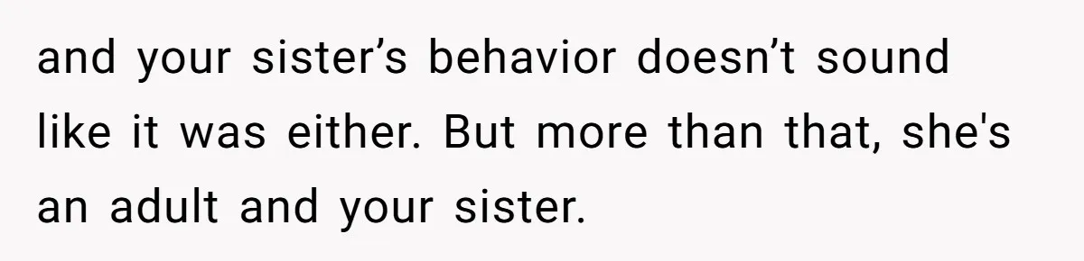 and your sister’s behavior doesn’t sound like it was either. But more than that, she's an adult and your sister.