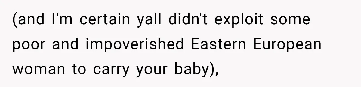 (and I'm certain yall didn't exploit some poor and impoverished Eastern European woman to carry your baby),