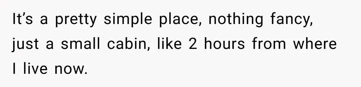 It’s a pretty simple place, nothing fancy, just a small cabin, like 2 hours from where I live now.