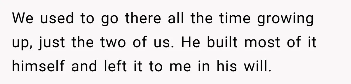 We used to go there all the time growing up, just the two of us. He built most of it himself and left it to me in his will.