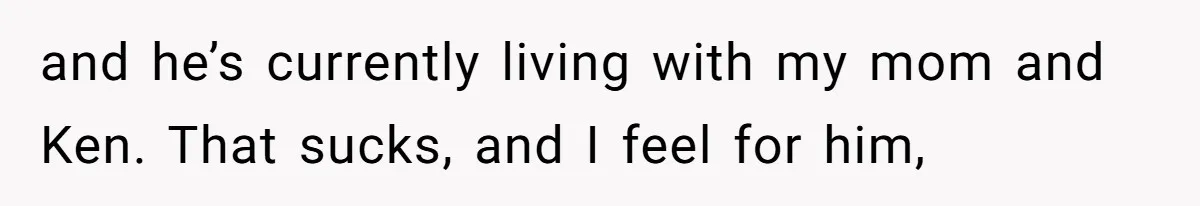 and he’s currently living with my mom and Ken. That sucks, and I feel for him,