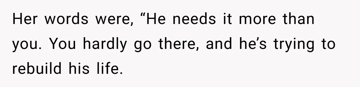 Her words were, “He needs it more than you. You hardly go there, and he’s trying to rebuild his life.