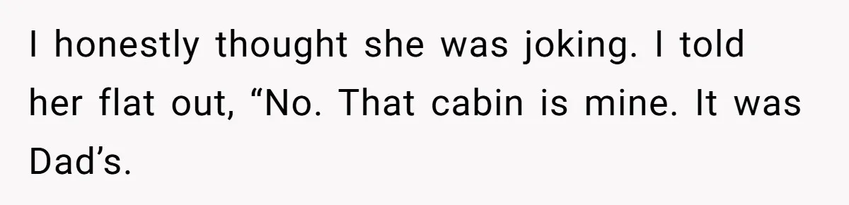 I honestly thought she was joking. I told her flat out, “No. That cabin is mine. It was Dad’s.