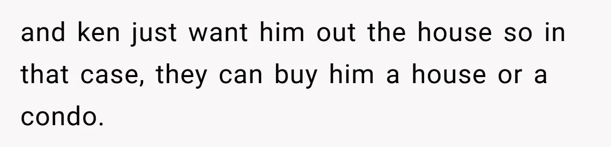 and ken just want him out the house so in that case, they can buy him a house or a condo.