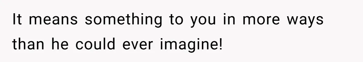It means something to you in more ways than he could ever imagine!