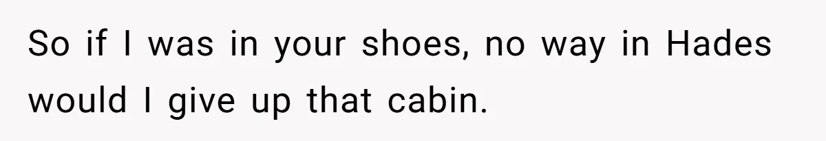 So if I was in your shoes, no way in Hades would I give up that cabin.