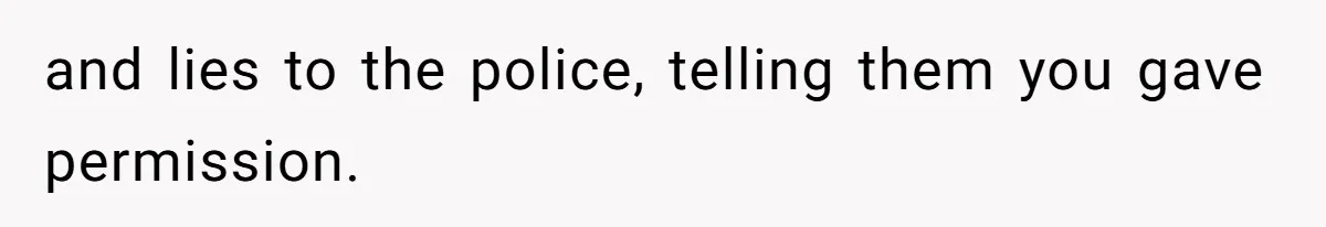 and lies to the police, telling them you gave permission.
