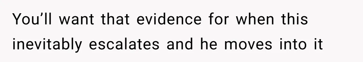 You’ll want that evidence for when this inevitably escalates and he moves into it
