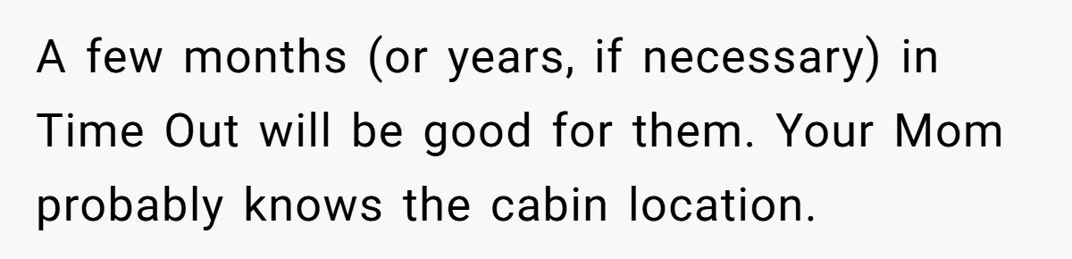 A few months (or years, if necessary) in Time Out will be good for them. Your Mom probably knows the cabin location.