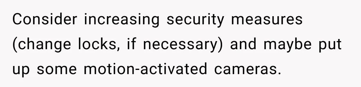 Consider increasing security measures (change locks, if necessary) and maybe put up some motion-activated cameras.