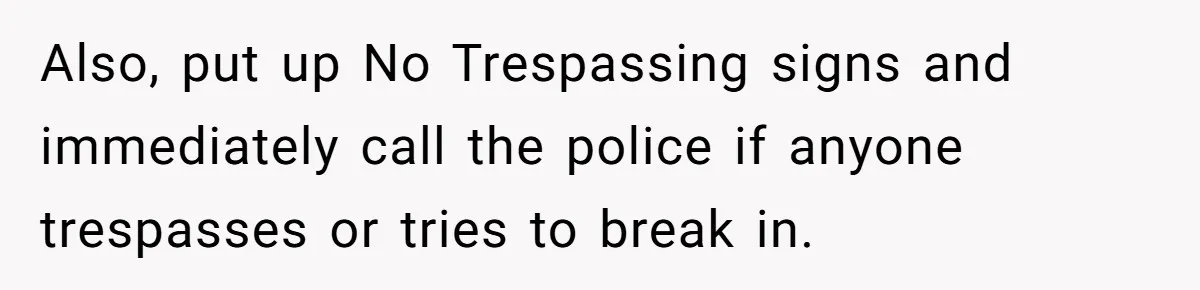 Also, put up No Trespassing signs and immediately call the police if anyone trespasses or tries to break in.