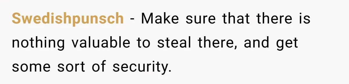 Swedishpunsch − Make sure that there is nothing valuable to steal there, and get some sort of security.