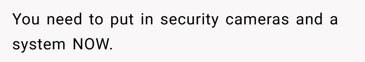 You need to put in security cameras and a system NOW.