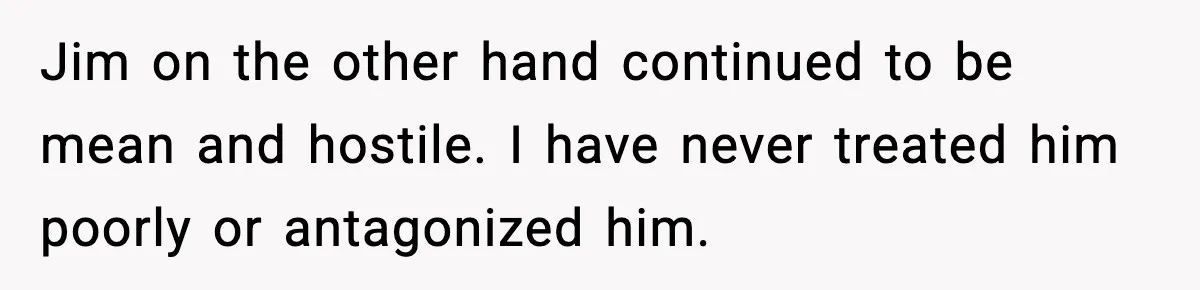 Jim on the other hand continued to be mean and hostile. I have never treated him poorly or antagonized him.