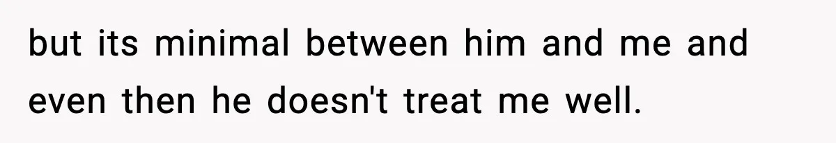 but its minimal between him and me and even then he doesn't treat me well.
