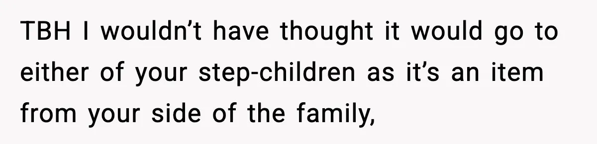 TBH I wouldn’t have thought it would go to either of your step-children as it’s an item from your side of the family,