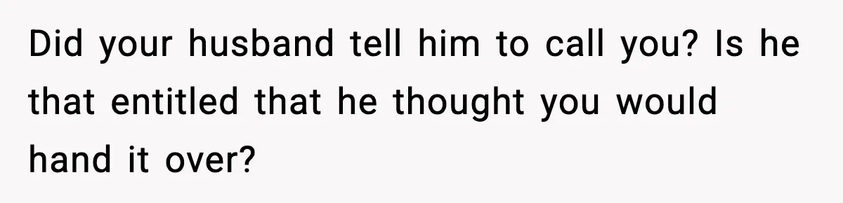 Did your husband tell him to call you? Is he that entitled that he thought you would hand it over?