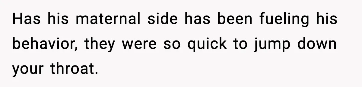 Has his maternal side has been fueling his behavior, they were so quick to jump down your throat.