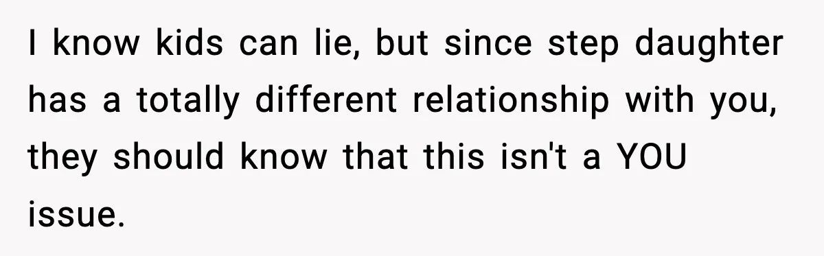 I know kids can lie, but since step daughter has a totally different relationship with you, they should know that this isn't a YOU issue.