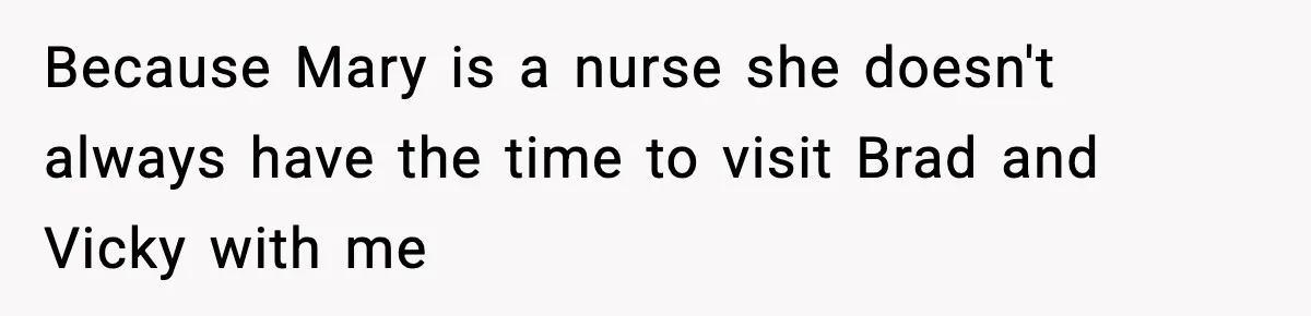 Because Mary is a nurse she doesn't always have the time to visit Brad and Vicky with me