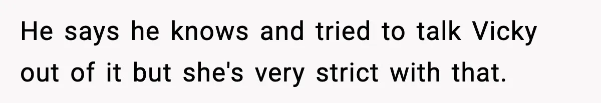 He says he knows and tried to talk Vicky out of it but she's very strict with that.