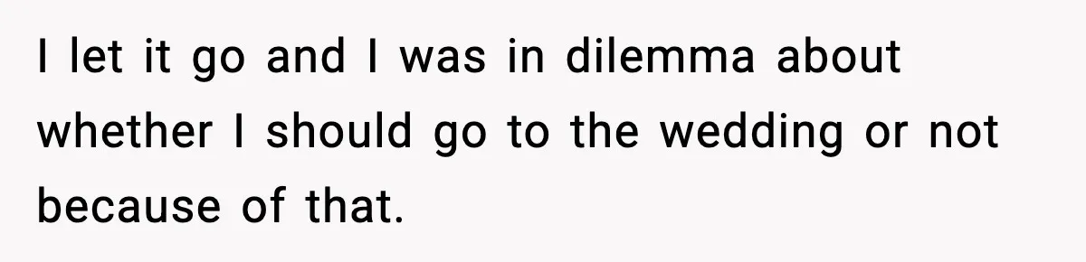 I let it go and I was in dilemma about whether I should go to the wedding or not because of that.