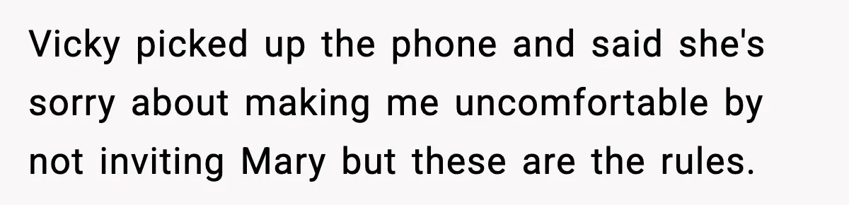 Vicky picked up the phone and said she's sorry about making me uncomfortable by not inviting Mary but these are the rules.