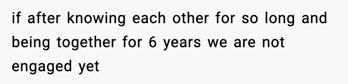 if after knowing each other for so long and being together for 6 years we are not engaged yet