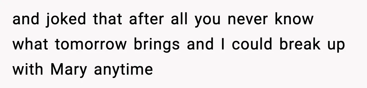 and joked that after all you never know what tomorrow brings and I could break up with Mary anytime