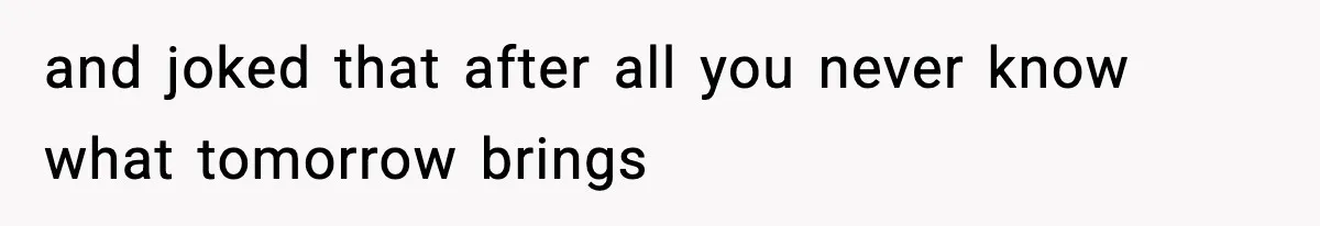 and joked that after all you never know what tomorrow brings