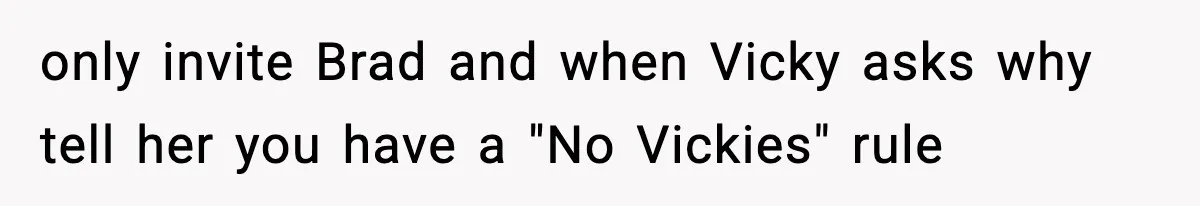 only invite Brad and when Vicky asks why tell her you have a "No Vickies" rule