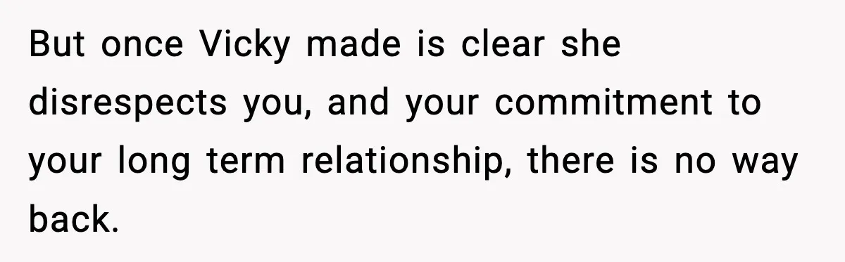 But once Vicky made is clear she disrespects you, and your commitment to your long term relationship, there is no way back.