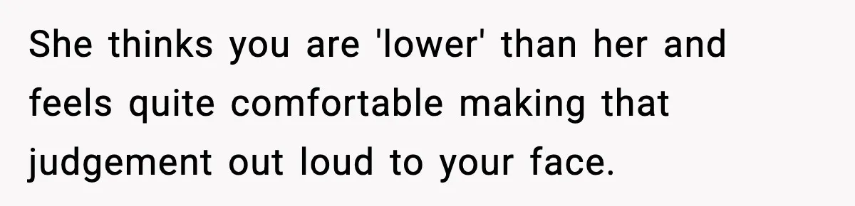She thinks you are 'lower' than her and feels quite comfortable making that judgement out loud to your face.